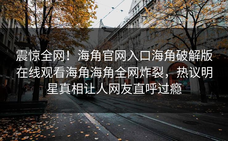 震惊全网！海角官网入口海角破解版在线观看海角海角全网炸裂，热议明星真相让人网友直呼过瘾