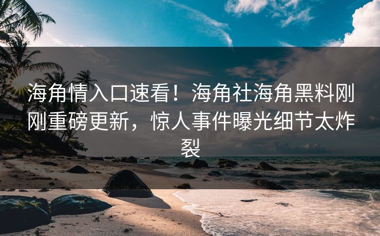 海角情入口速看！海角社海角黑料刚刚重磅更新，惊人事件曝光细节太炸裂
