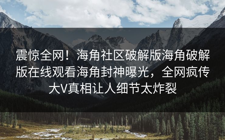 震惊全网！海角社区破解版海角破解版在线观看海角封神曝光，全网疯传大V真相让人细节太炸裂