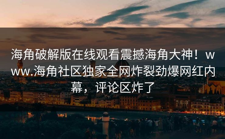 海角破解版在线观看震撼海角大神！www.海角社区独家全网炸裂劲爆网红内幕，评论区炸了