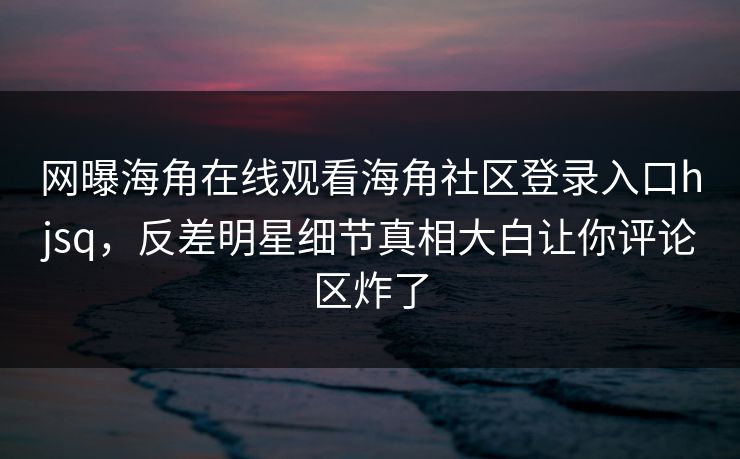 网曝海角在线观看海角社区登录入口hjsq，反差明星细节真相大白让你评论区炸了