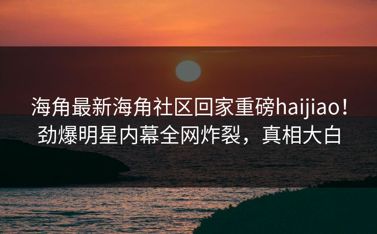 海角最新海角社区回家重磅haijiao！劲爆明星内幕全网炸裂，真相大白