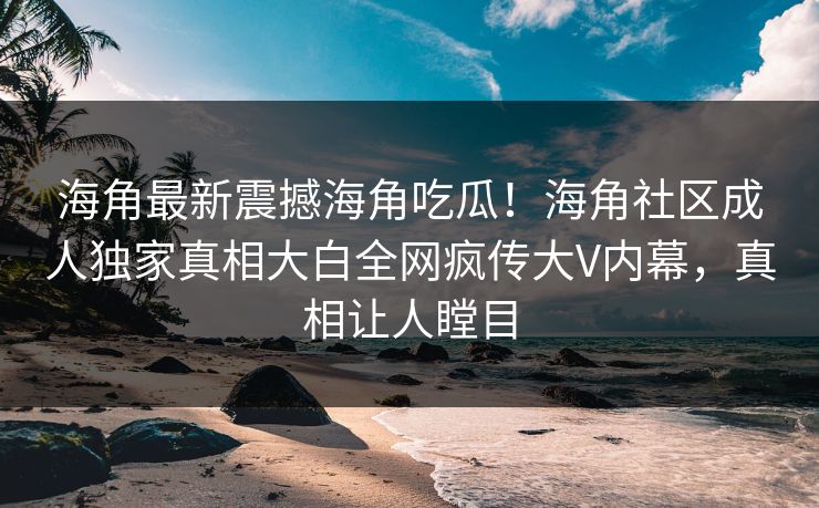海角最新震撼海角吃瓜！海角社区成人独家真相大白全网疯传大V内幕，真相让人瞠目