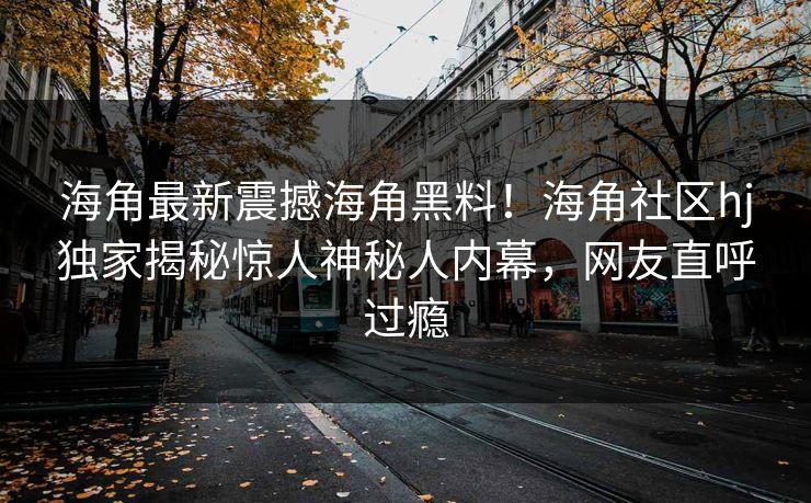 海角最新震撼海角黑料！海角社区hj独家揭秘惊人神秘人内幕，网友直呼过瘾