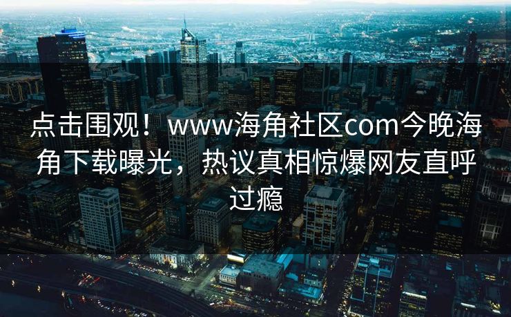 点击围观！www海角社区com今晚海角下载曝光，热议真相惊爆网友直呼过瘾