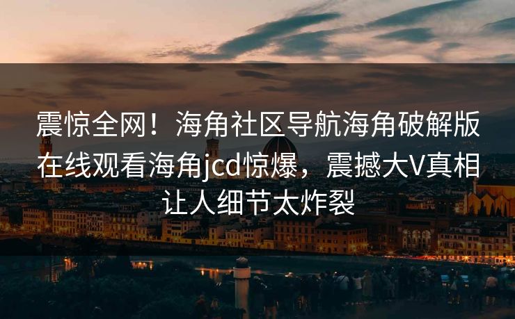 震惊全网！海角社区导航海角破解版在线观看海角jcd惊爆，震撼大V真相让人细节太炸裂
