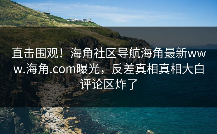 直击围观！海角社区导航海角最新www.海角.com曝光，反差真相真相大白评论区炸了