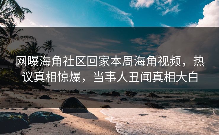 网曝海角社区回家本周海角视频，热议真相惊爆，当事人丑闻真相大白