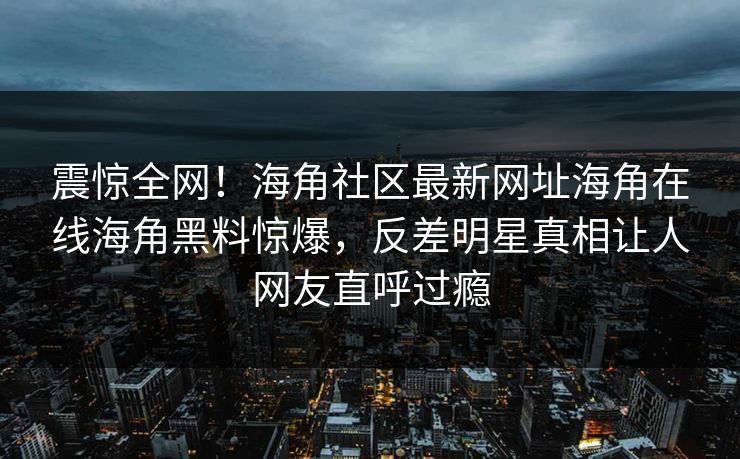 震惊全网！海角社区最新网址海角在线海角黑料惊爆，反差明星真相让人网友直呼过瘾