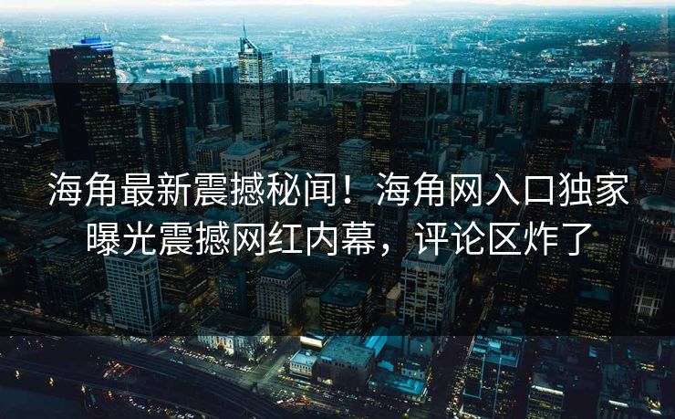 海角最新震撼秘闻！海角网入口独家曝光震撼网红内幕，评论区炸了