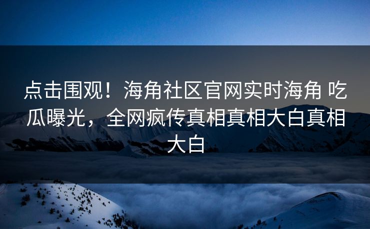 点击围观！海角社区官网实时海角 吃瓜曝光，全网疯传真相真相大白真相大白