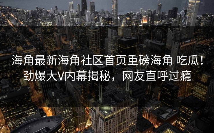 海角最新海角社区首页重磅海角 吃瓜！劲爆大V内幕揭秘，网友直呼过瘾