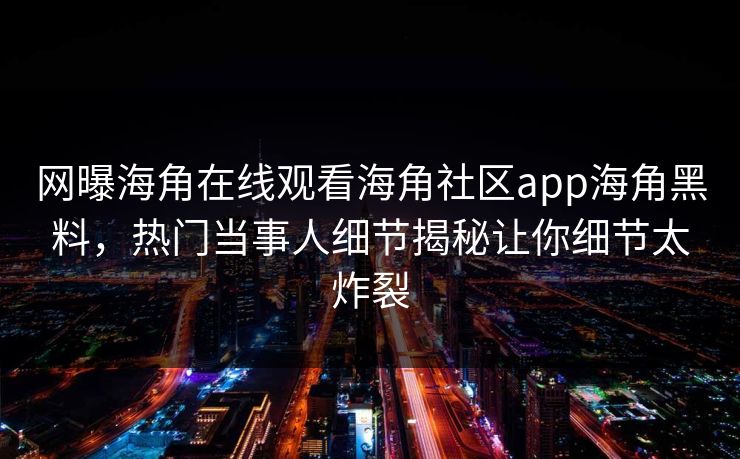 网曝海角在线观看海角社区app海角黑料，热门当事人细节揭秘让你细节太炸裂