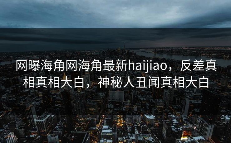 网曝海角网海角最新haijiao，反差真相真相大白，神秘人丑闻真相大白