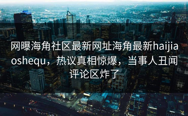 网曝海角社区最新网址海角最新haijiaoshequ，热议真相惊爆，当事人丑闻评论区炸了