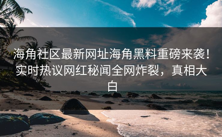 海角社区最新网址海角黑料重磅来袭！实时热议网红秘闻全网炸裂，真相大白