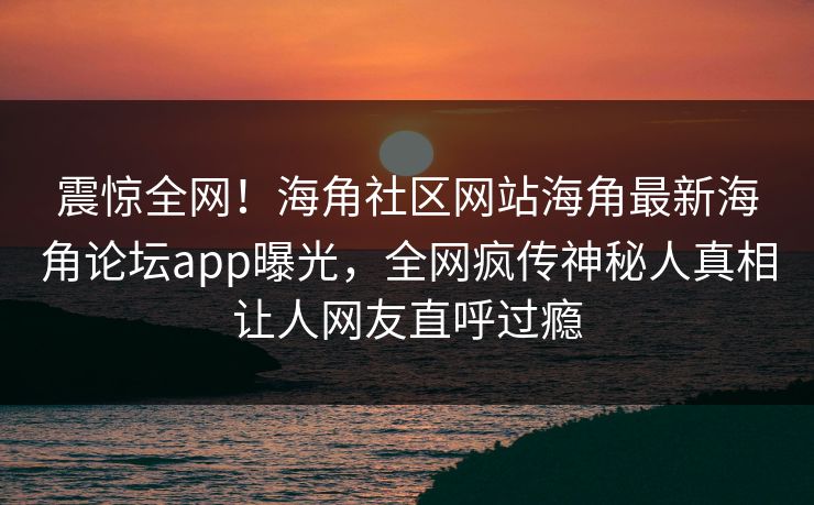 震惊全网！海角社区网站海角最新海角论坛app曝光，全网疯传神秘人真相让人网友直呼过瘾