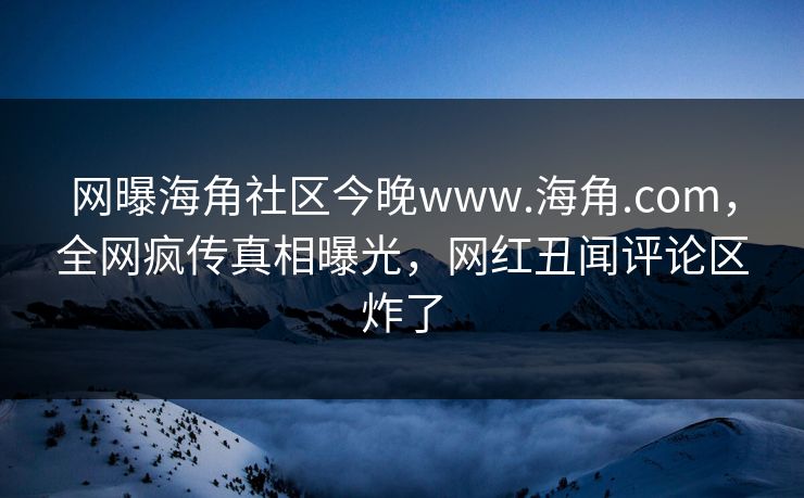 网曝海角社区今晚www.海角.com，全网疯传真相曝光，网红丑闻评论区炸了