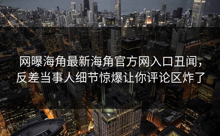 网曝海角最新海角官方网入口丑闻，反差当事人细节惊爆让你评论区炸了