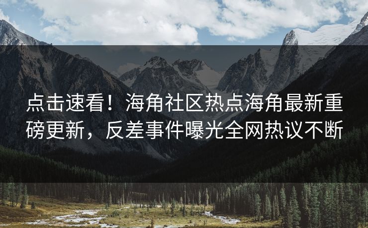 点击速看！海角社区热点海角最新重磅更新，反差事件曝光全网热议不断