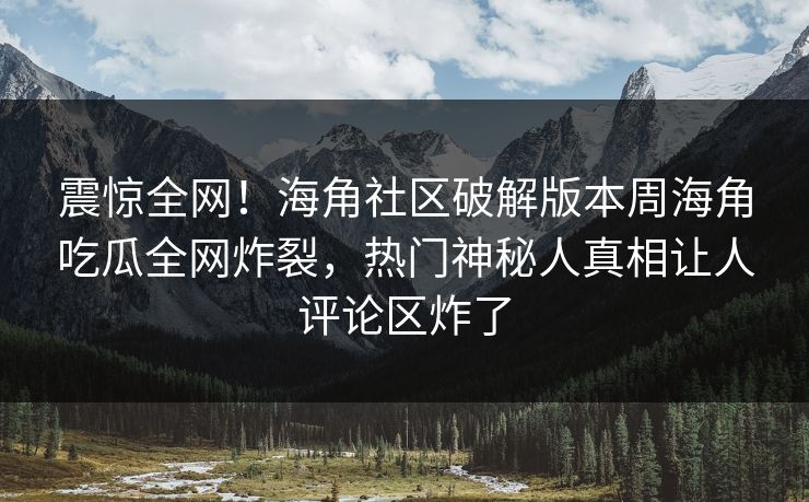 震惊全网！海角社区破解版本周海角吃瓜全网炸裂，热门神秘人真相让人评论区炸了