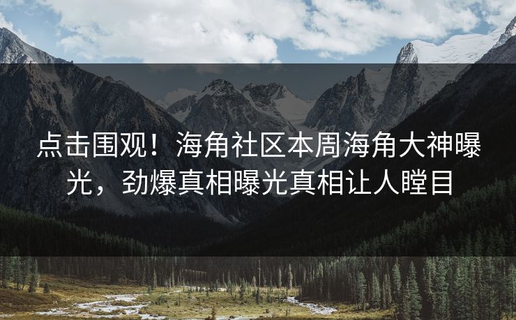 点击围观！海角社区本周海角大神曝光，劲爆真相曝光真相让人瞠目