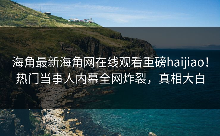 海角最新海角网在线观看重磅haijiao！热门当事人内幕全网炸裂，真相大白