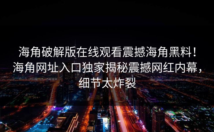 海角破解版在线观看震撼海角黑料！海角网址入口独家揭秘震撼网红内幕，细节太炸裂