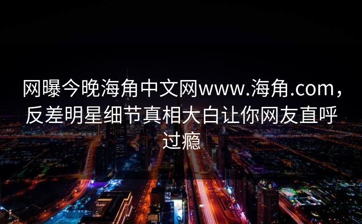 网曝今晚海角中文网www.海角.com，反差明星细节真相大白让你网友直呼过瘾