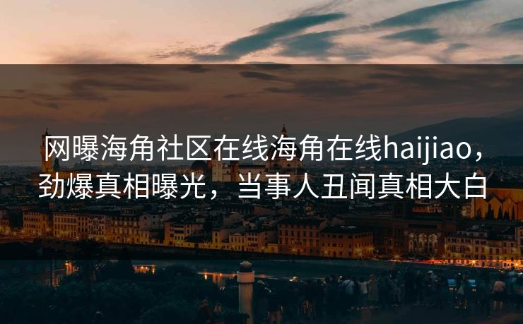 网曝海角社区在线海角在线haijiao，劲爆真相曝光，当事人丑闻真相大白