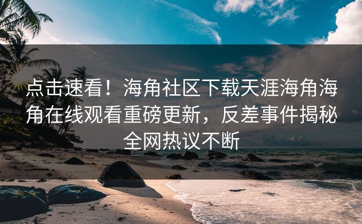 点击速看！海角社区下载天涯海角海角在线观看重磅更新，反差事件揭秘全网热议不断