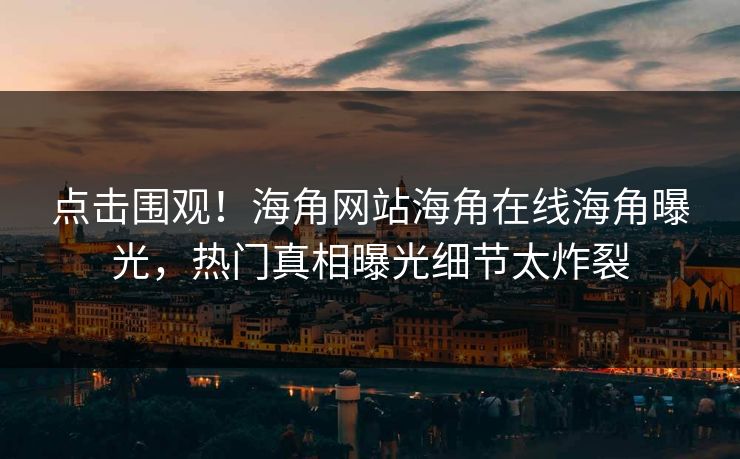 点击围观！海角网站海角在线海角曝光，热门真相曝光细节太炸裂