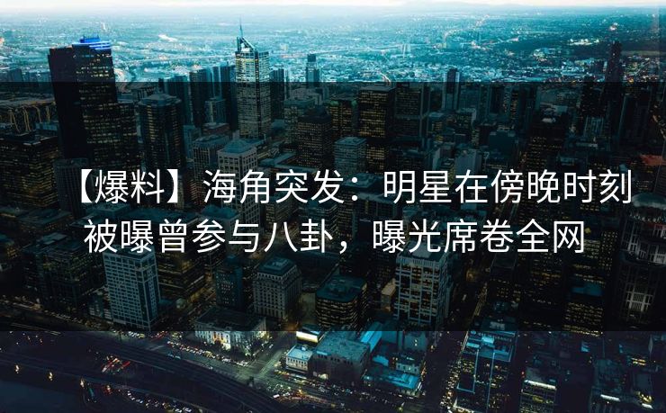 【爆料】海角突发：明星在傍晚时刻被曝曾参与八卦，曝光席卷全网