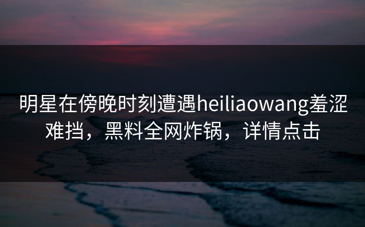 明星在傍晚时刻遭遇heiliaowang羞涩难挡，黑料全网炸锅，详情点击
