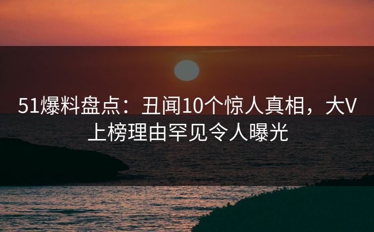 51爆料盘点：丑闻10个惊人真相，大V上榜理由罕见令人曝光