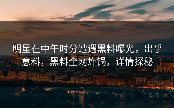 明星在中午时分遭遇黑料曝光，出乎意料，黑料全网炸锅，详情探秘