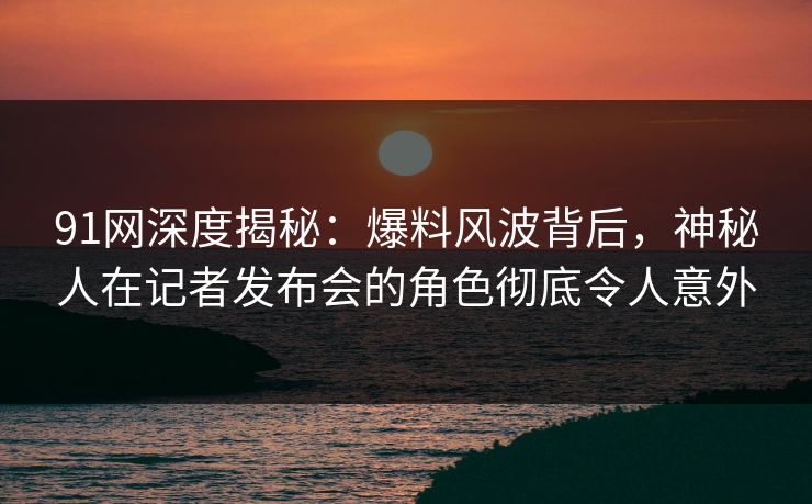 91网深度揭秘：爆料风波背后，神秘人在记者发布会的角色彻底令人意外