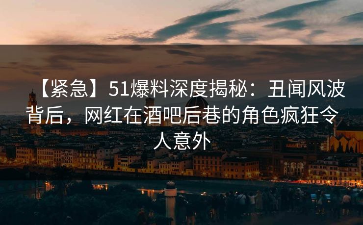 【紧急】51爆料深度揭秘：丑闻风波背后，网红在酒吧后巷的角色疯狂令人意外