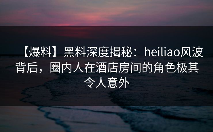 【爆料】黑料深度揭秘：heiliao风波背后，圈内人在酒店房间的角色极其令人意外
