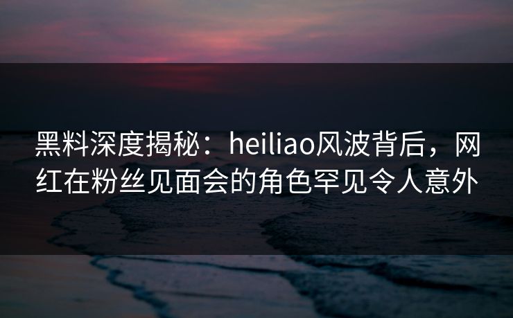 黑料深度揭秘：heiliao风波背后，网红在粉丝见面会的角色罕见令人意外