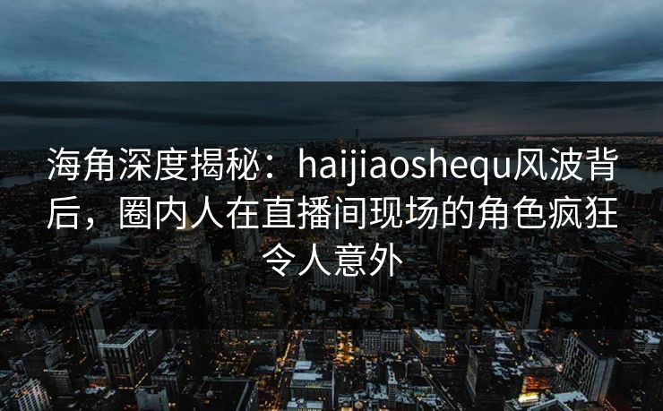 海角深度揭秘：haijiaoshequ风波背后，圈内人在直播间现场的角色疯狂令人意外