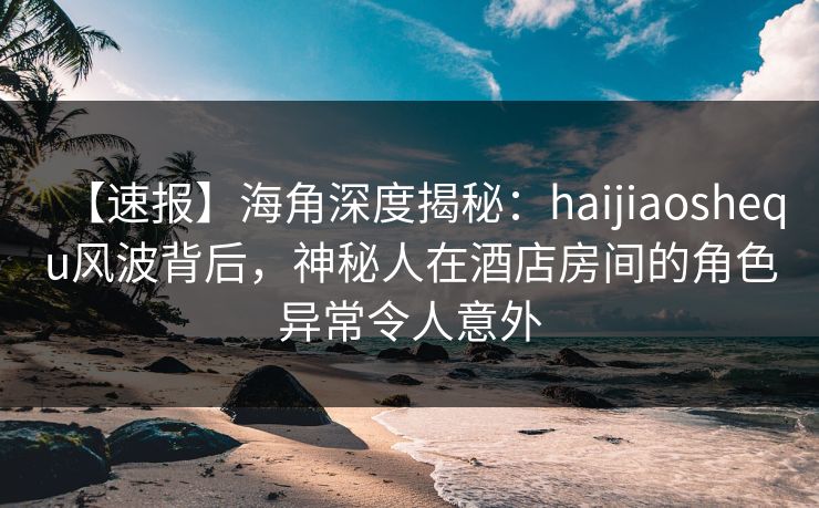 【速报】海角深度揭秘：haijiaoshequ风波背后，神秘人在酒店房间的角色异常令人意外