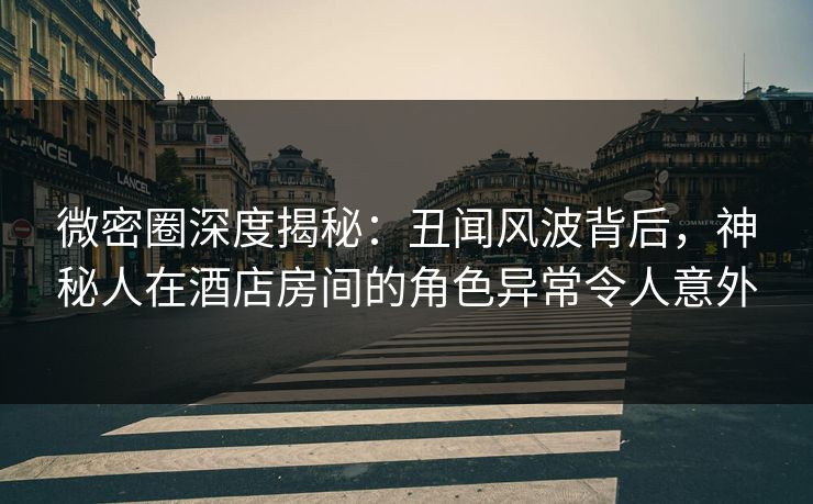 微密圈深度揭秘：丑闻风波背后，神秘人在酒店房间的角色异常令人意外