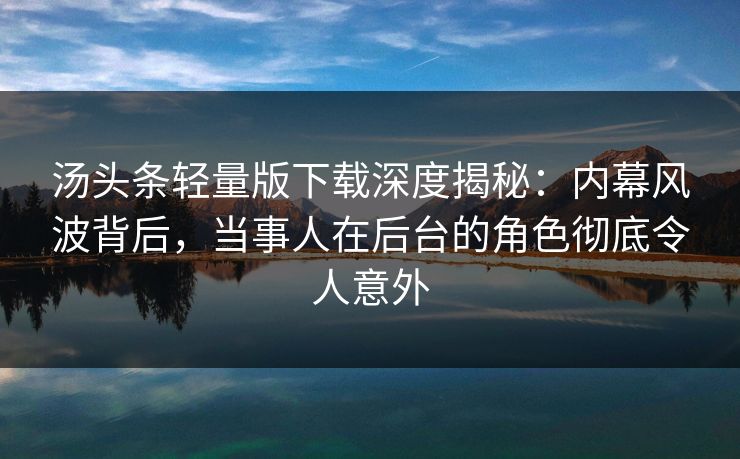 汤头条轻量版下载深度揭秘：内幕风波背后，当事人在后台的角色彻底令人意外