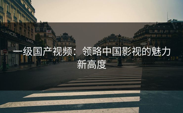 一级国产视频:领略中国影视的魅力新高度