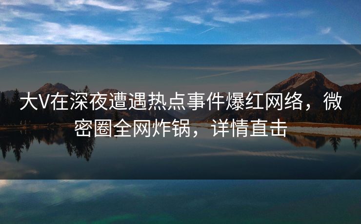 大V在深夜遭遇热点事件爆红网络，微密圈全网炸锅，详情直击