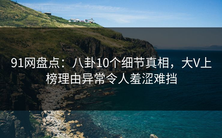 91网盘点：八卦10个细节真相，大V上榜理由异常令人羞涩难挡