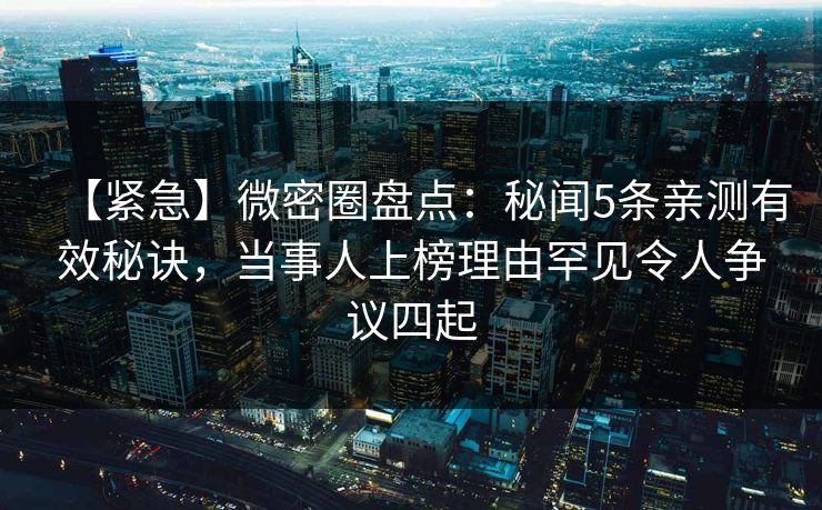 【紧急】微密圈盘点：秘闻5条亲测有效秘诀，当事人上榜理由罕见令人争议四起