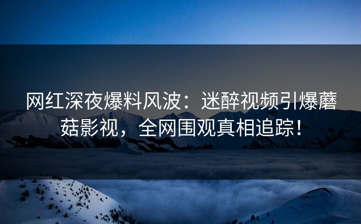 网红深夜爆料风波：迷醉视频引爆蘑菇影视，全网围观真相追踪！