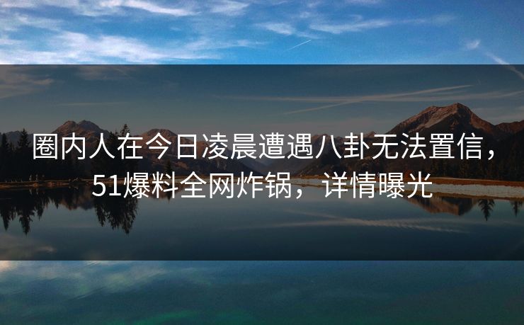 圈内人在今日凌晨遭遇八卦无法置信，51爆料全网炸锅，详情曝光